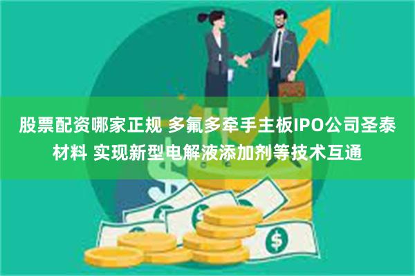 股票配资哪家正规 多氟多牵手主板IPO公司圣泰材料 实现新型电解液添加剂等技术互通