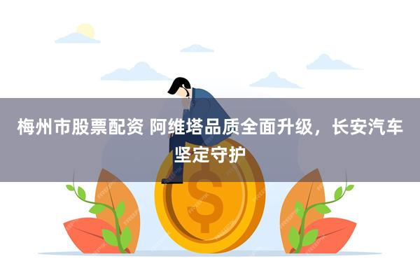 梅州市股票配资 阿维塔品质全面升级，长安汽车坚定守护