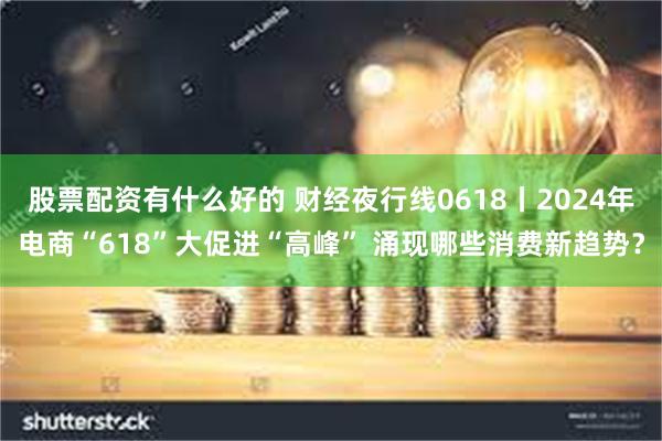 股票配资有什么好的 财经夜行线0618丨2024年电商“618”大促进“高峰” 涌现哪些消费新趋势？