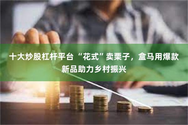 十大炒股杠杆平台 “花式”卖栗子，盒马用爆款新品助力乡村振兴