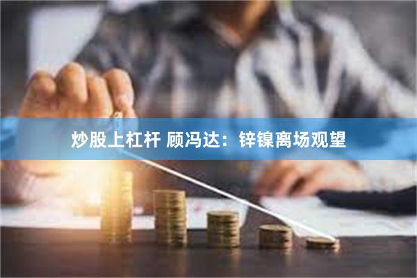 炒股上杠杆 顾冯达：锌镍离场观望