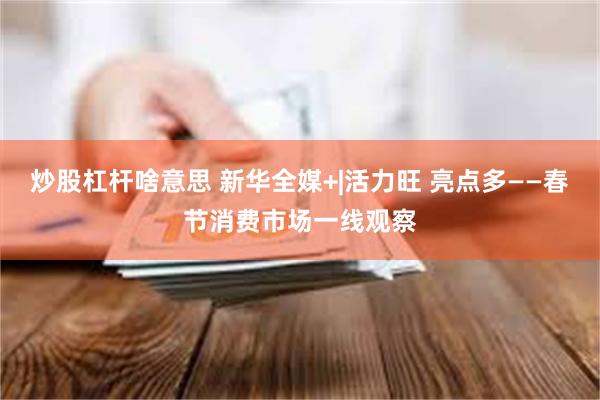 炒股杠杆啥意思 新华全媒+|活力旺 亮点多——春节消费市场一线观察