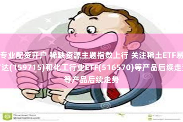 专业配资开户 稀缺资源主题指数上行 关注稀土ETF易方达(159715)和化工行业ETF(516570)等产品后续走势