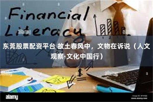 东莞股票配资平台 故土春风中，文物在诉说（人文观察·文化中国行）