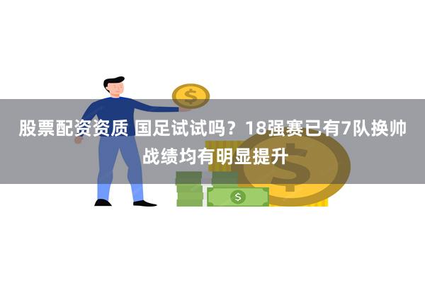 股票配资资质 国足试试吗？18强赛已有7队换帅 战绩均有明显提升
