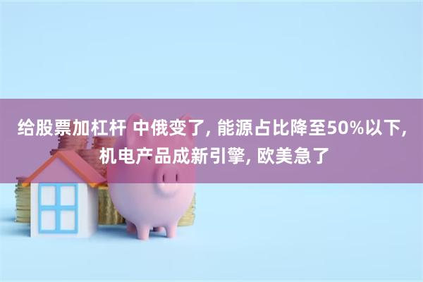 给股票加杠杆 中俄变了, 能源占比降至50%以下, 机电产品成新引擎, 欧美急了