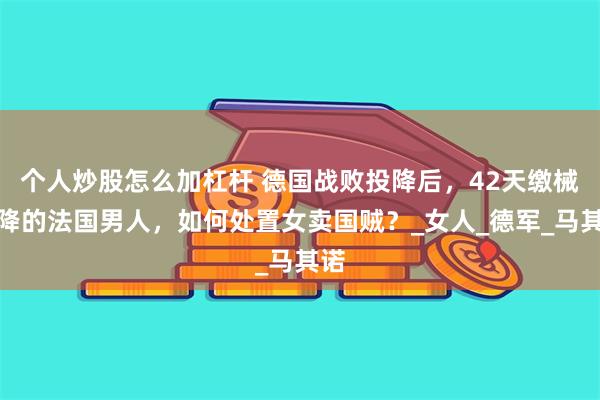 个人炒股怎么加杠杆 德国战败投降后，42天缴械投降的法国男人，如何处置女卖国贼？_女人_德军_马其诺