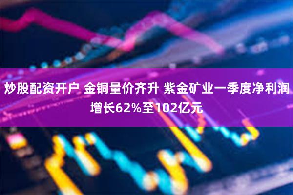 炒股配资开户 金铜量价齐升 紫金矿业一季度净利润增长62%至102亿元