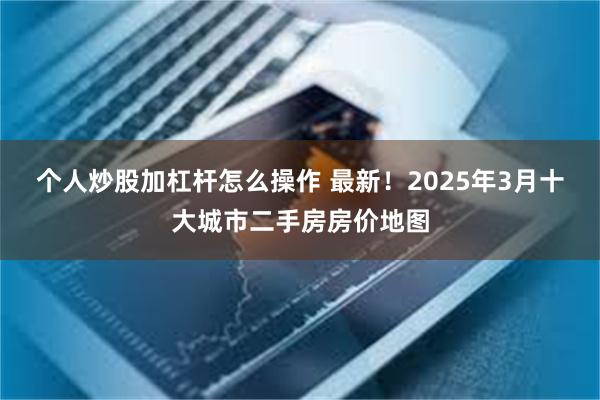个人炒股加杠杆怎么操作 最新！2025年3月十大城市二手房房价地图