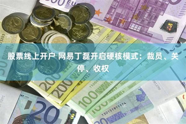 股票线上开户 网易丁磊开启硬核模式：裁员、关停、收权