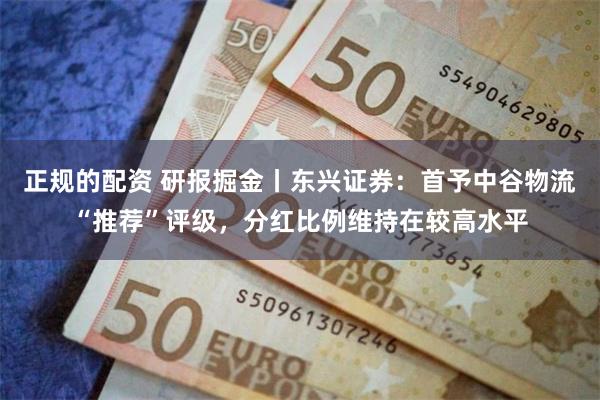 正规的配资 研报掘金丨东兴证券：首予中谷物流“推荐”评级，分红比例维持在较高水平